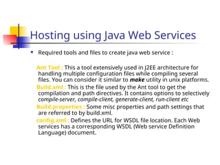 Hosting using Java Web Services
 Required tools and files to create java web service :
Ant Tool : This a tool extensively used in J2EE architecture for
handling multiple configuration files while compiling several
files. You can consider it similar to make utility in unix platforms.
Build.xml : This is the file used by the Ant tool to get the
compilation and path directives. It contains options to selectively
compile-server, compile-client, generate-client, run-client etc
Build.properties : Some misc properties and path settings that
are referred to by build.xml.
config.xml : Defines the URL for WSDL file location. Each Web
services has a corresponding WSDL (Web service Definition
Language) document.
 