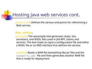 Hosting Java web services cont.
jaxrpc-ri.xml: Defines the various end points for referencing a
Web service.
Misc. utilities:
wscompile: The wscompile tool generates stubs, ties,
serializers, and WSDL files used in JAX-RPC clients and
services. The tool reads as input a configuration file and either
a WSDL file or an RMI interface that defines the service.
wsdeploy: Reads a WAR file (something like Jar file) and the
jaxrpc-ri.xml file and then generates another WAR file
that is ready for deployment
 
