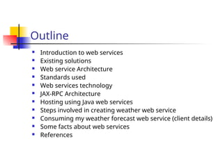 Outline
 Introduction to web services
 Existing solutions
 Web service Architecture
 Standards used
 Web services technology
 JAX-RPC Architecture
 Hosting using Java web services
 Steps involved in creating weather web service
 Consuming my weather forecast web service (client details)
 Some facts about web services
 References
 