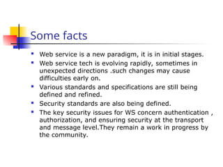 Some facts
 Web service is a new paradigm, it is in initial stages.
 Web service tech is evolving rapidly, sometimes in
unexpected directions .such changes may cause
difficulties early on.
 Various standards and specifications are still being
defined and refined.
 Security standards are also being defined.
 The key security issues for WS concern authentication ,
authorization, and ensuring security at the transport
and message level.They remain a work in progress by
the community.
 