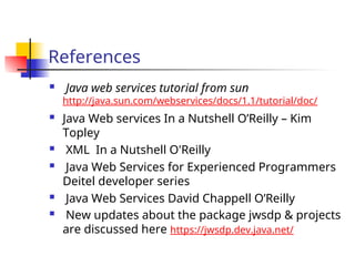 References
 Java web services tutorial from sun
http://java.sun.com/webservices/docs/1.1/tutorial/doc/
 Java Web services In a Nutshell O’Reilly – Kim
Topley
 XML In a Nutshell O'Reilly
 Java Web Services for Experienced Programmers
Deitel developer series
 Java Web Services David Chappell O’Reilly
 New updates about the package jwsdp & projects
are discussed here https://jwsdp.dev.java.net/
 
