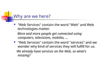 Why are we here?
 "Web Services" contain the word "Web" and Web
technologies matter.
More and more people get connected using
computers, televisions, mobiles, …
 "Web Services" contain the word "services" and we
wonder why kind of services they will fulfill for us.
We already have services on the Web, so what's
missing?
 