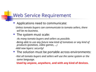 Web Service Requirement
 Applications need to communicate:
Unless tomato buyers can communicate to tomato sellers, there
will be no business.
 The system must scale:
-As many tomato buyers and sellers as possible.
-Being able to use any future new kind of tomatoes or any kind of
products (potatoes, video games, …)
-Add new layers: security!
 The solution must be portable across environments:
-Not all tomato buyers and sellers will use the same system or the
same language.
Used by anyone, anywhere, and with any kind of devices.
 