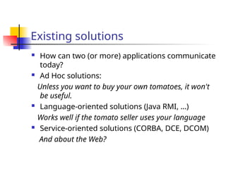 Existing solutions
 How can two (or more) applications communicate
today?
 Ad Hoc solutions:
Unless you want to buy your own tomatoes, it won't
be useful.
 Language-oriented solutions (Java RMI, …)
Works well if the tomato seller uses your language
 Service-oriented solutions (CORBA, DCE, DCOM)
And about the Web?
 