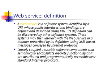 Web service: definition
 A Web service is a software system identified by a
URI, whose public interfaces and bindings are
defined and described using XML. Its definition can
be discovered by other software systems. These
systems may then interact with the Web service in a
manner prescribed by its definition, using XML based
messages conveyed by Internet protocols.
 Loosely coupled, reusable software components that
semantically encapsulate discrete functionality and
are distributed and programmatically accessible over
standard Internet protocols.
 