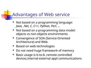 Advantages of Web service
 Not based on a programming language:
Java, .Net, C, C++, Python, Perl, …
 Not based on a programming data model:
objects vs non-objects environments.
 Convergence of SOA (Service-Oriented
Architecture) and Web.
 Based on web technologies
 Do not need huge framework of memory
 Basic usage is b-to-b ,remote controlled
devices,internal external appl communications
 