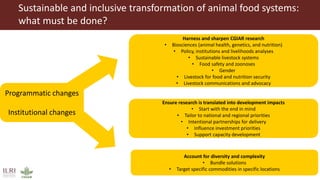 Sustainable and inclusive transformation of animal food systems:
what must be done?
Harness and sharpen CGIAR research
• Biosciences (animal health, genetics, and nutrition)
• Policy, institutions and livelihoods analyses
• Sustainable livestock systems
• Food safety and zoonoses
• Gender
• Livestock for food and nutrition security
• Livestock communications and advocacy
Ensure research is translated into development impacts
• Start with the end in mind
• Tailor to national and regional priorities
• Intentional partnerships for delivery
• Influence investment priorities
• Support capacity development
Account for diversity and complexity
• Bundle solutions
• Target specific commodities in specific locations
Programmatic changes
Institutional changes
 
