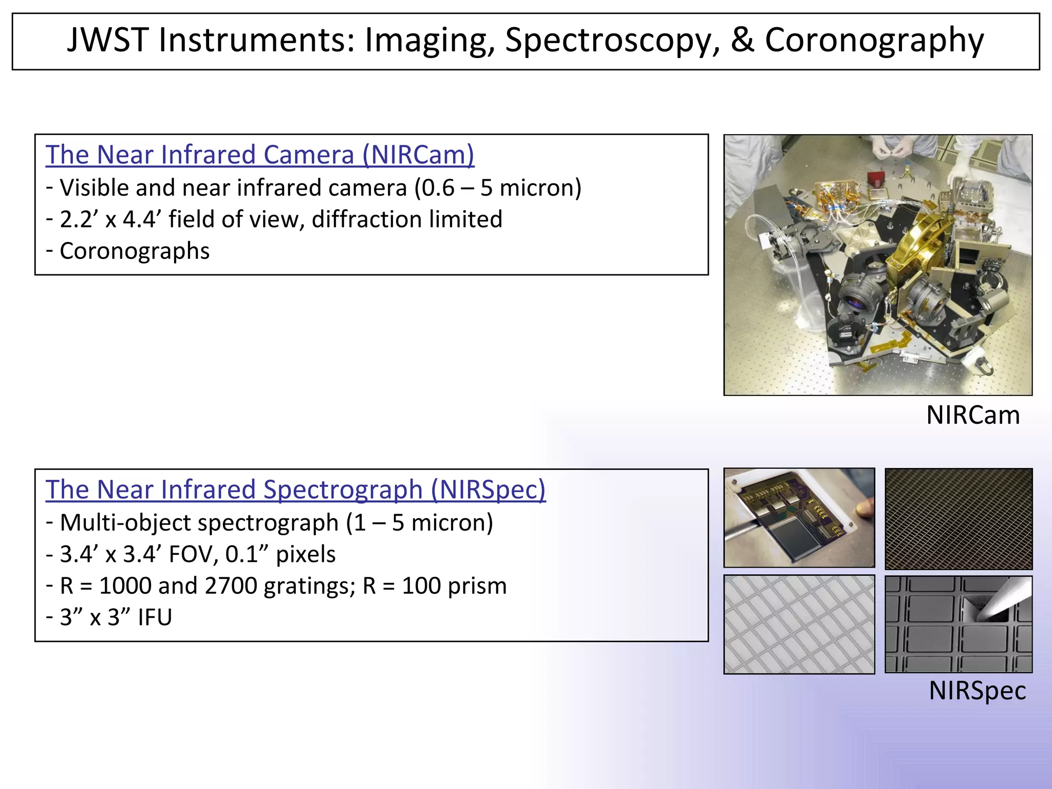 JWST Instruments: Imaging, Spectroscopy, & Coronography

The Near Infrared Camera (NIRCam)
- Visible and near infrared camera (0.6 – 5 micron)
- 2.2’ x 4.4’ field of view, diffraction limited
- Coronographs




                                                      NIRCam

The Near Infrared Spectrograph (NIRSpec)
- Multi-object spectrograph (1 – 5 micron)
- 3.4’ x 3.4’ FOV, 0.1” pixels
- R = 1000 and 2700 gratings; R = 100 prism
- 3” x 3” IFU

                                                      NIRSpec
 