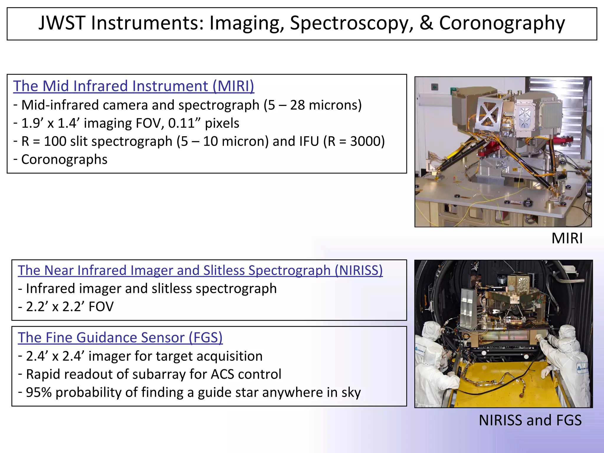 JWST Instruments: Imaging, Spectroscopy, & Coronography

The Mid Infrared Instrument (MIRI)
- Mid-infrared camera and spectrograph (5 – 28 microns)
- 1.9’ x 1.4’ imaging FOV, 0.11” pixels
- R = 100 slit spectrograph (5 – 10 micron) and IFU (R = 3000)
- Coronographs




                                                                          MIRI
The Near Infrared Imager and Slitless Spectrograph (NIRISS)
- Infrared imager and slitless spectrograph
- 2.2’ x 2.2’ FOV

The Fine Guidance Sensor (FGS)
- 2.4’ x 2.4’ imager for target acquisition
- Rapid readout of subarray for ACS control
- 95% probability of finding a guide star anywhere in sky
                                                                 NIRISS and FGS
 