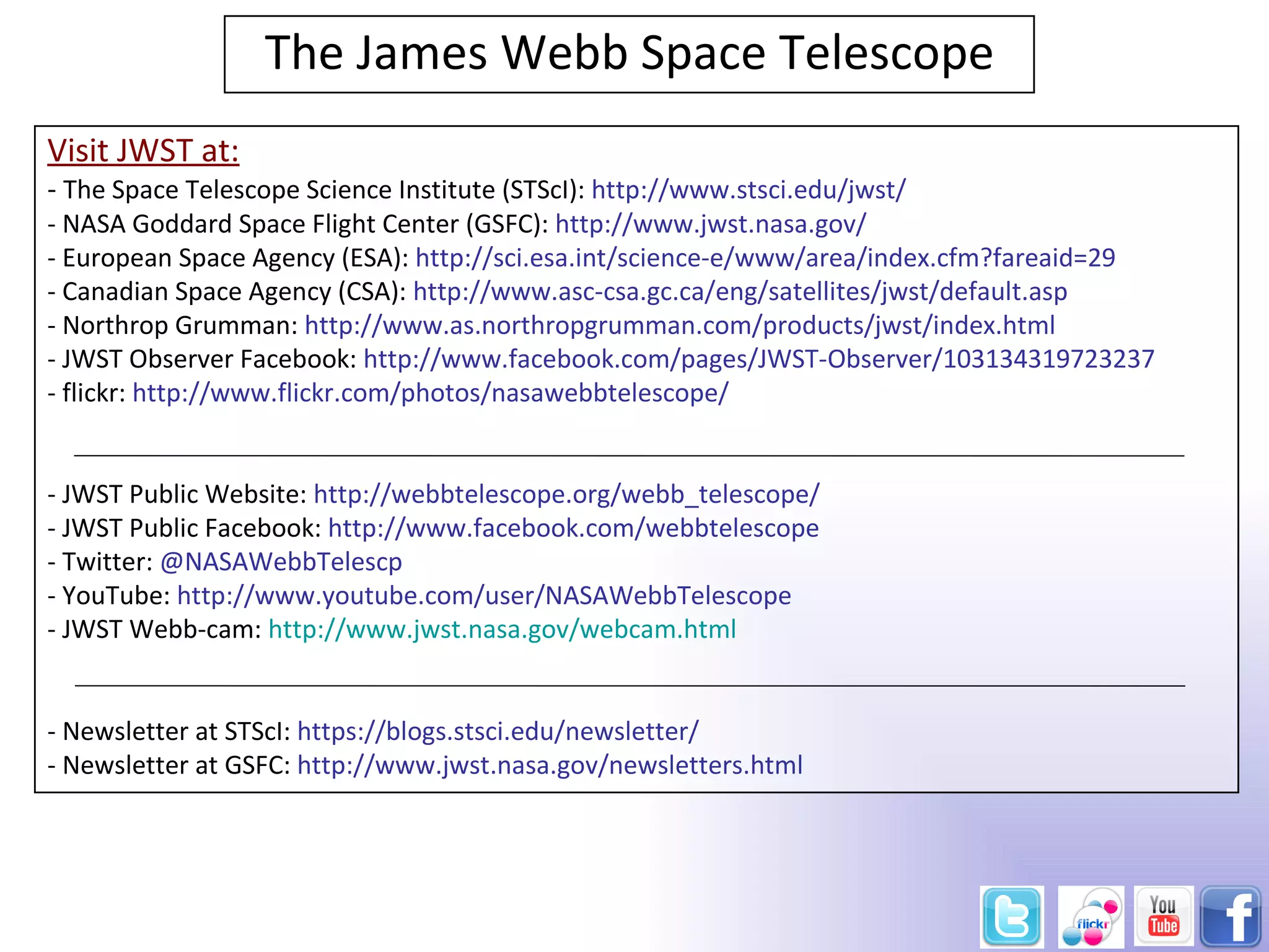 The James Webb Space Telescope
Visit JWST at:
- The Space Telescope Science Institute (STScI): http://www.stsci.edu/jwst/
- NASA Goddard Space Flight Center (GSFC): http://www.jwst.nasa.gov/
- European Space Agency (ESA): http://sci.esa.int/science-e/www/area/index.cfm?fareaid=29
- Canadian Space Agency (CSA): http://www.asc-csa.gc.ca/eng/satellites/jwst/default.asp
- Northrop Grumman: http://www.as.northropgrumman.com/products/jwst/index.html
- JWST Observer Facebook: http://www.facebook.com/pages/JWST-Observer/103134319723237
- flickr: http://www.flickr.com/photos/nasawebbtelescope/


- JWST Public Website: http://webbtelescope.org/webb_telescope/
- JWST Public Facebook: http://www.facebook.com/webbtelescope
- Twitter: @NASAWebbTelescp
- YouTube: http://www.youtube.com/user/NASAWebbTelescope
- JWST Webb-cam: http://www.jwst.nasa.gov/webcam.html


- Newsletter at STScI: https://blogs.stsci.edu/newsletter/
- Newsletter at GSFC: http://www.jwst.nasa.gov/newsletters.html
 