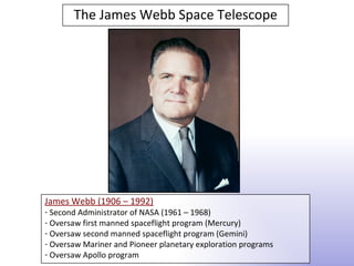 The James Webb Space Telescope




James Webb (1906 – 1992)
- Second Administrator of NASA (1961 – 1968)
- Oversaw first manned spaceflight program (Mercury)
- Oversaw second manned spaceflight program (Gemini)
- Oversaw Mariner and Pioneer planetary exploration programs
- Oversaw Apollo program
 