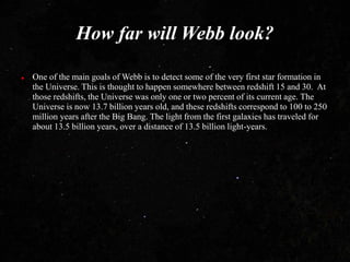How far will Webb look?
 One of the main goals of Webb is to detect some of the very first star formation in
the Universe. This is thought to happen somewhere between redshift 15 and 30. At
those redshifts, the Universe was only one or two percent of its current age. The
Universe is now 13.7 billion years old, and these redshifts correspond to 100 to 250
million years after the Big Bang. The light from the first galaxies has traveled for
about 13.5 billion years, over a distance of 13.5 billion light-years.
 