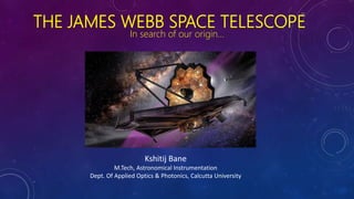 THE JAMES WEBB SPACE TELESCOPE
In search of our origin…
Kshitij Bane
M.Tech, Astronomical Instrumentation
Dept. Of Applied Optics & Photonics, Calcutta University
 