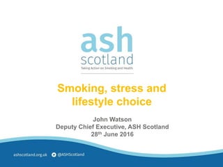 John Watson
Deputy Chief Executive, ASH Scotland
28th June 2016
Smoking, stress and
lifestyle choice
 