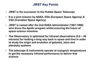 JWST Key Points
 JWST is the successor to the Hubble Space Telescope
 It is a joint mission by NASA, ESA (European Space Agency) &
CSA (Canadian Space Agency)
 JWST is named after the 2nd NASA Administrator (1961-1968)
who drove the Apollo program whilst ensuring the future of
space science missions
 The Observatory is optimized for infrared observations (0.6 – 28
microns) for looking a long way back in space and time in order
to study the origin and evolution of galaxies, stars and
planetary systems
 The telescope & instruments operate at cryogenic temperatures
to get the necessary infrared performance to deliver that
science:
 