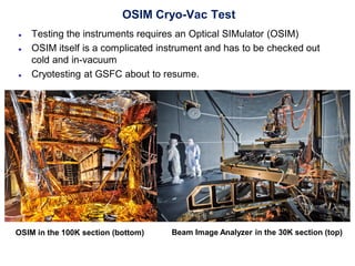 OSIM Cryo-Vac Test
● Testing the instruments requires an Optical SIMulator (OSIM)
● OSIM itself is a complicated instrument and has to be checked out
cold and in-vacuum
● Cryotesting at GSFC about to resume.
Beam Image Analyzer in the 30K section (top)OSIM in the 100K section (bottom)
 