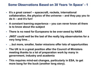 Some Observations Based on 30 Years ‘In Space’ - 1
 It’s a great career! – spacecraft, rockets, international
collaboration, the physics of the universe – and they pay you to
do it – and it’s fun!
 A constant learning experience – you can never know all there
is to know about the subject
 There is no need for Europeans to be over-awed by NASA
 JWST could well be the last of the really big observatories for a
very long time…
 …but more, smaller, faster missions offer lots of opportunities
 The UK is in a great position after the Council of Ministers
meeting thanks to a lot of preparation work by many in
government, industry and academia
 This requires mind-set changes, particularly in ESA, to get
more bang for the buck (another long story).
 