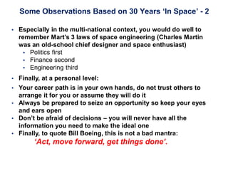 Some Observations Based on 30 Years ‘In Space’ - 2
 Especially in the multi-national context, you would do well to
remember Mart’s 3 laws of space engineering (Charles Martin
was an old-school chief designer and space enthusiast)
 Politics first
 Finance second
 Engineering third
 Finally, at a personal level:
 Your career path is in your own hands, do not trust others to
arrange it for you or assume they will do it
 Always be prepared to seize an opportunity so keep your eyes
and ears open
 Don’t be afraid of decisions – you will never have all the
information you need to make the ideal one
 Finally, to quote Bill Boeing, this is not a bad mantra:
‘Act, move forward, get things done’.
 