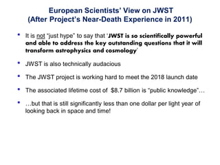 European Scientists’ View on JWST
(After Project’s Near-Death Experience in 2011)
• It is not “just hype” to say that ‘JWST is so scientifically powerful
and able to address the key outstanding questions that it will
transform astrophysics and cosmology’
• JWST is also technically audacious
• The JWST project is working hard to meet the 2018 launch date
• The associated lifetime cost of $8.7 billion is “public knowledge”…
• …but that is still significantly less than one dollar per light year of
looking back in space and time!
5
 