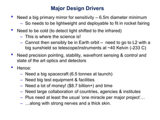 Major Design Drivers
• Need a big primary mirror for sensitivity – 6.5m diameter minimum
– So needs to be lightweight and deployable to fit in rocket fairing
• Need to be cold (to detect light shifted to the infrared)
– This is where the science is!
– Cannot then sensibly be in Earth orbit – need to go to L2 with a
big sunshield so telescope/instruments at ~40 Kelvin (-233 C)
• Need precision pointing, stability, wavefront sensing & control and
state of the art optics and detectors
• Hence:
– Need a big spacecraft (6.5 tonnes at launch)
– Need big test equipment & facilities
– Need a lot of money! ($8.7 billion+) and time
– Need large collaboration of countries, agencies & institutes
– Plus need at least the usual ‘one miracle per major project’…
– …along with strong nerves and a thick skin.
 