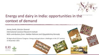 Better lives through livestock
Energy and dairy in India: opportunities in the
context of demand
Jimmy Smith, Director General
International Livestock Research Institute
With contributions from: Habibar Rahman and Vijayalakshmy Kennady
XV Agricultural Science Congress: Energy and agriculture: challenges in the 21st century
15 November 2021
 