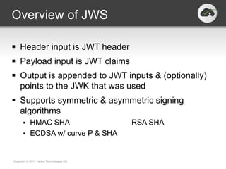 Overview of JWS

 Header input is JWT header
 Payload input is JWT claims
 Output is appended to JWT inputs & (optionally)
  points to the JWK that was used
 Supports symmetric & asymmetric signing
  algorithms
          HMAC SHA                       RSA SHA
          ECDSA w/ curve P & SHA


Copyright © 2013 Twobo Technologies AB.
 