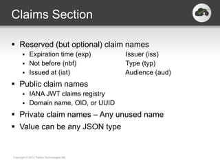 Claims Section

 Reserved (but optional) claim names
       Expiration time (exp)             Issuer (iss)
       Not before (nbf)                  Type (typ)
       Issued at (iat)                   Audience (aud)
 Public claim names
       IANA JWT claims registry
       Domain name, OID, or UUID

 Private claim names – Any unused name
 Value can be any JSON type


Copyright © 2013 Twobo Technologies AB.
 