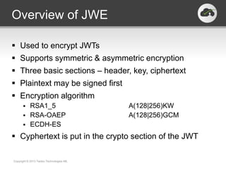 Overview of JWE

 Used to encrypt JWTs
 Supports symmetric & asymmetric encryption
 Three basic sections – header, key, ciphertext
 Plaintext may be signed first
 Encryption algorithm
       RSA1_5                            A(128|256)KW
       RSA-OAEP                          A(128|256)GCM
       ECDH-ES

 Cyphertext is put in the crypto section of the JWT

Copyright © 2013 Twobo Technologies AB.
 