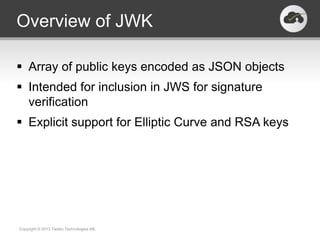 Overview of JWK

 Array of public keys encoded as JSON objects
 Intended for inclusion in JWS for signature
  verification
 Explicit support for Elliptic Curve and RSA keys




Copyright © 2013 Twobo Technologies AB.
 