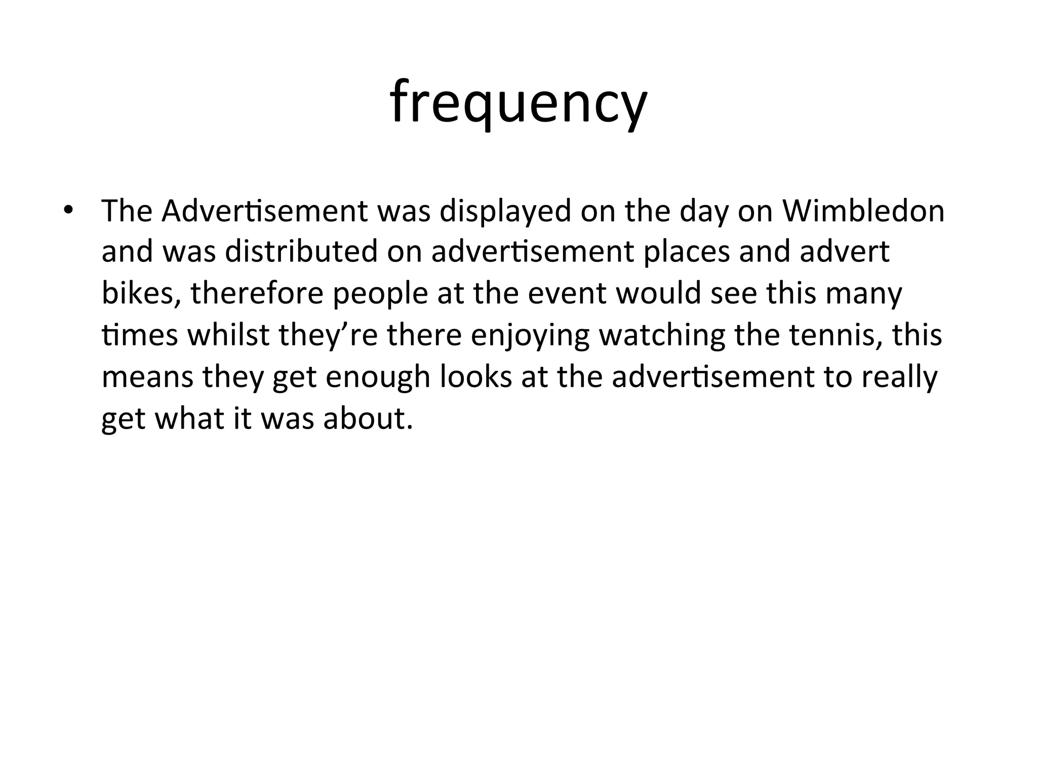frequency	
  
•  The	
  Adver@sement	
  was	
  displayed	
  on	
  the	
  day	
  on	
  Wimbledon	
  
and	
  was	
  distributed	
  on	
  adver@sement	
  places	
  and	
  advert	
  
bikes,	
  therefore	
  people	
  at	
  the	
  event	
  would	
  see	
  this	
  many	
  
@mes	
  whilst	
  they’re	
  there	
  enjoying	
  watching	
  the	
  tennis,	
  this	
  
means	
  they	
  get	
  enough	
  looks	
  at	
  the	
  adver@sement	
  to	
  really	
  
get	
  what	
  it	
  was	
  about.	
  	
  
 
