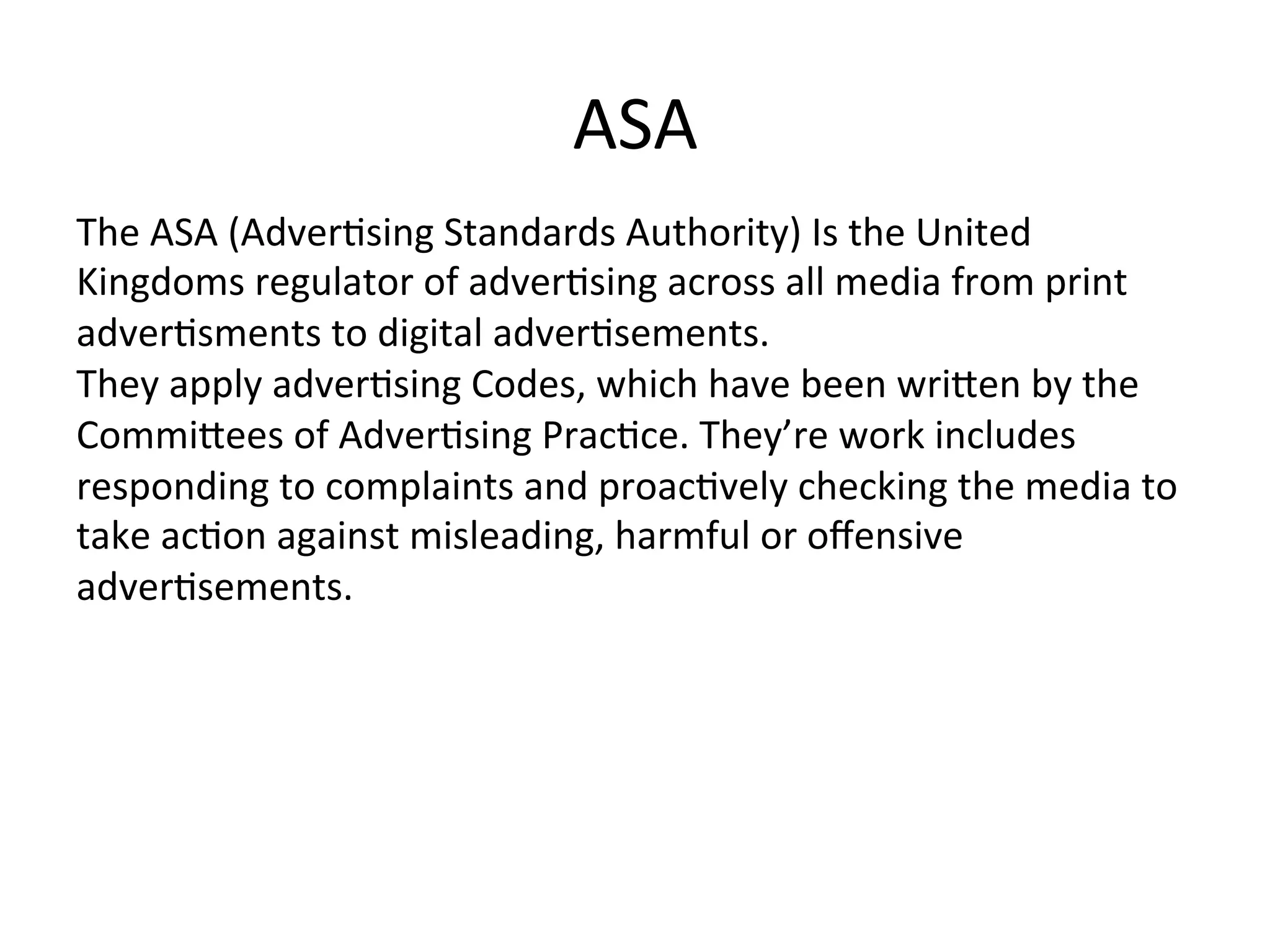 ASA	
  
The	
  ASA	
  (Adver@sing	
  Standards	
  Authority)	
  Is	
  the	
  United	
  
Kingdoms	
  regulator	
  of	
  adver@sing	
  across	
  all	
  media	
  from	
  print	
  
adver@sments	
  to	
  digital	
  adver@sements.	
  	
  
They	
  apply	
  adver@sing	
  Codes,	
  which	
  have	
  been	
  wriXen	
  by	
  the	
  
CommiXees	
  of	
  Adver@sing	
  Prac@ce.	
  They’re	
  work	
  includes	
  
responding	
  to	
  complaints	
  and	
  proac@vely	
  checking	
  the	
  media	
  to	
  
take	
  ac@on	
  against	
  misleading,	
  harmful	
  or	
  oﬀensive	
  
adver@sements.	
  
 