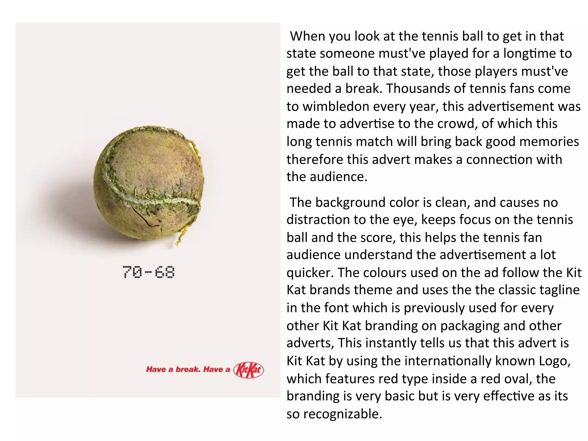  When	
  you	
  look	
  at	
  the	
  tennis	
  ball	
  to	
  get	
  in	
  that	
  
state	
  someone	
  must've	
  played	
  for	
  a	
  long@me	
  to	
  
get	
  the	
  ball	
  to	
  that	
  state,	
  those	
  players	
  must've	
  
needed	
  a	
  break.	
  Thousands	
  of	
  tennis	
  fans	
  come	
  
to	
  wimbledon	
  every	
  year,	
  this	
  adver@sement	
  was	
  
made	
  to	
  adver@se	
  to	
  the	
  crowd,	
  of	
  which	
  this	
  
long	
  tennis	
  match	
  will	
  bring	
  back	
  good	
  memories	
  
therefore	
  this	
  advert	
  makes	
  a	
  connec@on	
  with	
  
the	
  audience.	
  
	
  The	
  background	
  color	
  is	
  clean,	
  and	
  causes	
  no	
  
distrac@on	
  to	
  the	
  eye,	
  keeps	
  focus	
  on	
  the	
  tennis	
  
ball	
  and	
  the	
  score,	
  this	
  helps	
  the	
  tennis	
  fan	
  
audience	
  understand	
  the	
  adver@sement	
  a	
  lot	
  
quicker.	
  The	
  colours	
  used	
  on	
  the	
  ad	
  follow	
  the	
  Kit	
  
Kat	
  brands	
  theme	
  and	
  uses	
  the	
  the	
  classic	
  tagline	
  
in	
  the	
  font	
  which	
  is	
  previously	
  used	
  for	
  every	
  
other	
  Kit	
  Kat	
  branding	
  on	
  packaging	
  and	
  other	
  
adverts,	
  This	
  instantly	
  tells	
  us	
  that	
  this	
  advert	
  is	
  
Kit	
  Kat	
  by	
  using	
  the	
  interna@onally	
  known	
  Logo,	
  
which	
  features	
  red	
  type	
  inside	
  a	
  red	
  oval,	
  the	
  
branding	
  is	
  very	
  basic	
  but	
  is	
  very	
  eﬀec@ve	
  as	
  its	
  
so	
  recognizable.	
  
 