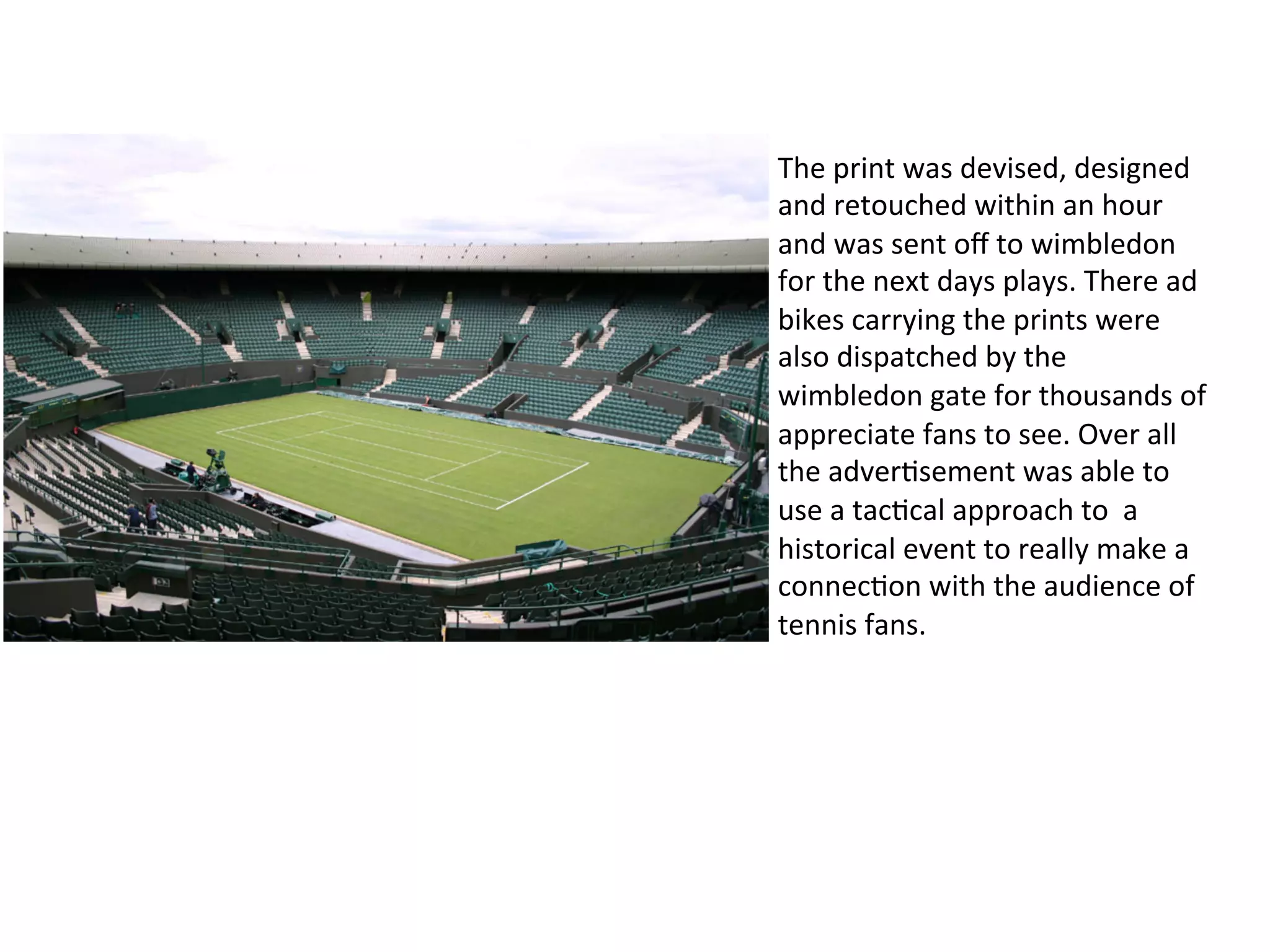 The	
  print	
  was	
  devised,	
  designed	
  
and	
  retouched	
  within	
  an	
  hour	
  
and	
  was	
  sent	
  oﬀ	
  to	
  wimbledon	
  
for	
  the	
  next	
  days	
  plays.	
  There	
  ad	
  
bikes	
  carrying	
  the	
  prints	
  were	
  
also	
  dispatched	
  by	
  the	
  
wimbledon	
  gate	
  for	
  thousands	
  of	
  
appreciate	
  fans	
  to	
  see.	
  Over	
  all	
  
the	
  adver@sement	
  was	
  able	
  to	
  
use	
  a	
  tac@cal	
  approach	
  to	
  	
  a	
  
historical	
  event	
  to	
  really	
  make	
  a	
  
connec@on	
  with	
  the	
  audience	
  of	
  
tennis	
  fans.	
  
 