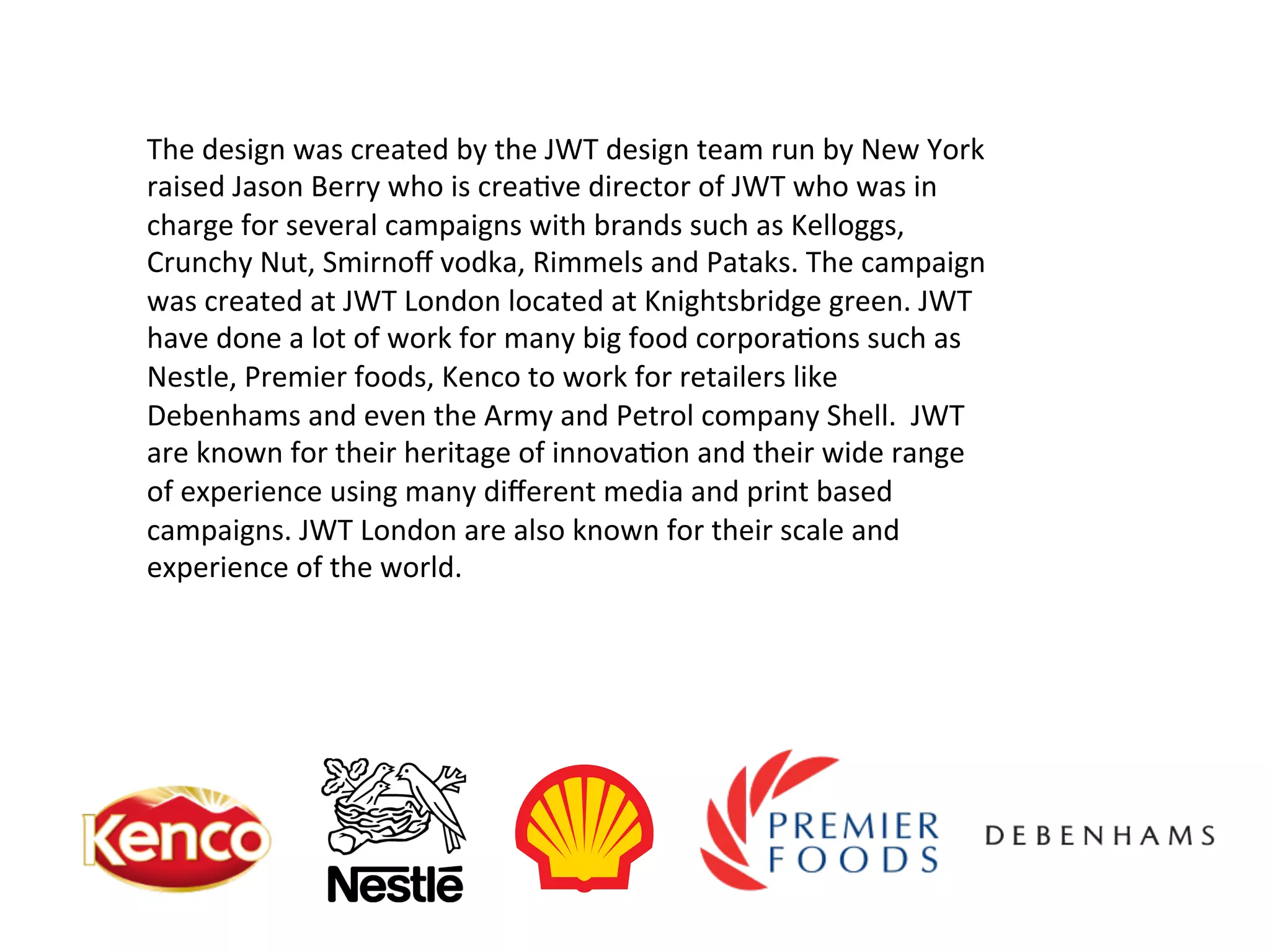 The	
  design	
  was	
  created	
  by	
  the	
  JWT	
  design	
  team	
  run	
  by	
  New	
  York	
  
raised	
  Jason	
  Berry	
  who	
  is	
  crea@ve	
  director	
  of	
  JWT	
  who	
  was	
  in	
  
charge	
  for	
  several	
  campaigns	
  with	
  brands	
  such	
  as	
  Kelloggs,	
  
Crunchy	
  Nut,	
  Smirnoﬀ	
  vodka,	
  Rimmels	
  and	
  Pataks.	
  The	
  campaign	
  
was	
  created	
  at	
  JWT	
  London	
  located	
  at	
  Knightsbridge	
  green.	
  JWT	
  
have	
  done	
  a	
  lot	
  of	
  work	
  for	
  many	
  big	
  food	
  corpora@ons	
  such	
  as	
  
Nestle,	
  Premier	
  foods,	
  Kenco	
  to	
  work	
  for	
  retailers	
  like	
  
Debenhams	
  and	
  even	
  the	
  Army	
  and	
  Petrol	
  company	
  Shell.	
  	
  JWT	
  
are	
  known	
  for	
  their	
  heritage	
  of	
  innova@on	
  and	
  their	
  wide	
  range	
  
of	
  experience	
  using	
  many	
  diﬀerent	
  media	
  and	
  print	
  based	
  
campaigns.	
  JWT	
  London	
  are	
  also	
  known	
  for	
  their	
  scale	
  and	
  
experience	
  of	
  the	
  world.	
  
 