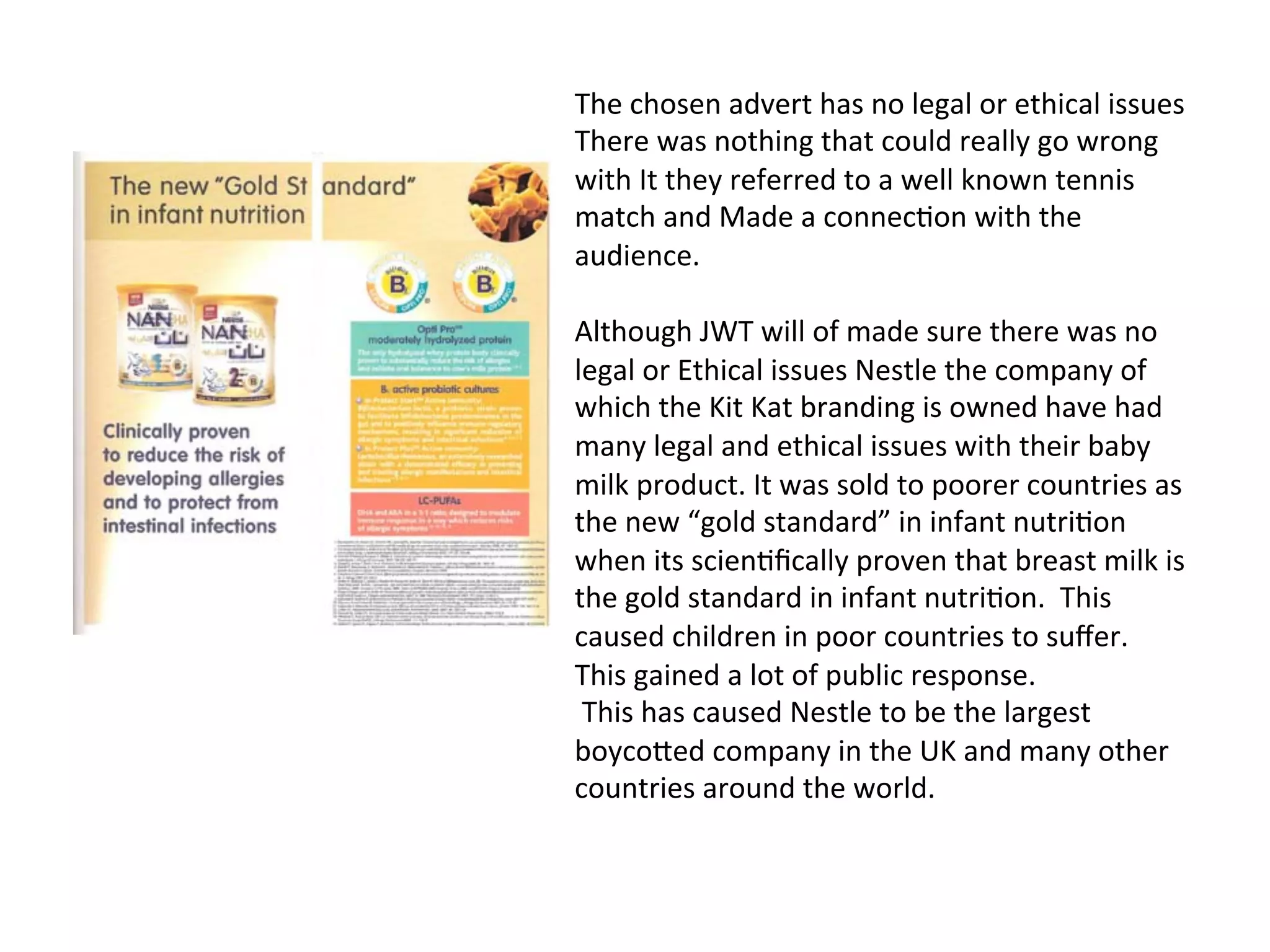 The	
  chosen	
  advert	
  has	
  no	
  legal	
  or	
  ethical	
  issues	
  
There	
  was	
  nothing	
  that	
  could	
  really	
  go	
  wrong	
  
with	
  It	
  they	
  referred	
  to	
  a	
  well	
  known	
  tennis	
  
match	
  and	
  Made	
  a	
  connec@on	
  with	
  the	
  
audience.	
  	
  
	
  
Although	
  JWT	
  will	
  of	
  made	
  sure	
  there	
  was	
  no	
  
legal	
  or	
  Ethical	
  issues	
  Nestle	
  the	
  company	
  of	
  
which	
  the	
  Kit	
  Kat	
  branding	
  is	
  owned	
  have	
  had	
  
many	
  legal	
  and	
  ethical	
  issues	
  with	
  their	
  baby	
  
milk	
  product.	
  It	
  was	
  sold	
  to	
  poorer	
  countries	
  as	
  
the	
  new	
  “gold	
  standard”	
  in	
  infant	
  nutri@on	
  
when	
  its	
  scien@ﬁcally	
  proven	
  that	
  breast	
  milk	
  is	
  
the	
  gold	
  standard	
  in	
  infant	
  nutri@on.	
  	
  This	
  
caused	
  children	
  in	
  poor	
  countries	
  to	
  suﬀer.	
  
This	
  gained	
  a	
  lot	
  of	
  public	
  response.	
  	
  	
  
	
  This	
  has	
  caused	
  Nestle	
  to	
  be	
  the	
  largest	
  
boycoXed	
  company	
  in	
  the	
  UK	
  and	
  many	
  other	
  
countries	
  around	
  the	
  world.	
  	
  	
  
 
