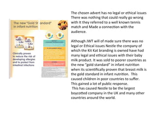 The	
  chosen	
  advert	
  has	
  no	
  legal	
  or	
  ethical	
  issues	
  
There	
  was	
  nothing	
  that	
  could	
  really	
  go	
  wrong	
  
with	
  It	
  they	
  referred	
  to	
  a	
  well	
  known	
  tennis	
  
match	
  and	
  Made	
  a	
  connec@on	
  with	
  the	
  
audience.	
  	
  
	
  
Although	
  JWT	
  will	
  of	
  made	
  sure	
  there	
  was	
  no	
  
legal	
  or	
  Ethical	
  issues	
  Nestle	
  the	
  company	
  of	
  
which	
  the	
  Kit	
  Kat	
  branding	
  is	
  owned	
  have	
  had	
  
many	
  legal	
  and	
  ethical	
  issues	
  with	
  their	
  baby	
  
milk	
  product.	
  It	
  was	
  sold	
  to	
  poorer	
  countries	
  as	
  
the	
  new	
  “gold	
  standard”	
  in	
  infant	
  nutri@on	
  
when	
  its	
  scien@ﬁcally	
  proven	
  that	
  breast	
  milk	
  is	
  
the	
  gold	
  standard	
  in	
  infant	
  nutri@on.	
  	
  This	
  
caused	
  children	
  in	
  poor	
  countries	
  to	
  suﬀer.	
  
This	
  gained	
  a	
  lot	
  of	
  public	
  response.	
  	
  	
  
	
  This	
  has	
  caused	
  Nestle	
  to	
  be	
  the	
  largest	
  
boycoXed	
  company	
  in	
  the	
  UK	
  and	
  many	
  other	
  
countries	
  around	
  the	
  world.	
  	
  	
  
 