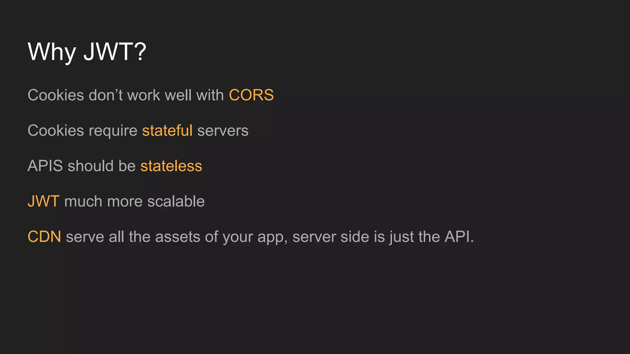 Why JWT?
Cookies don&rsquo;t work well with CORS
Cookies require stateful servers
APIS should be stateless
JWT much more scalable
CDN serve all the assets of your app, server side is just the API.
 