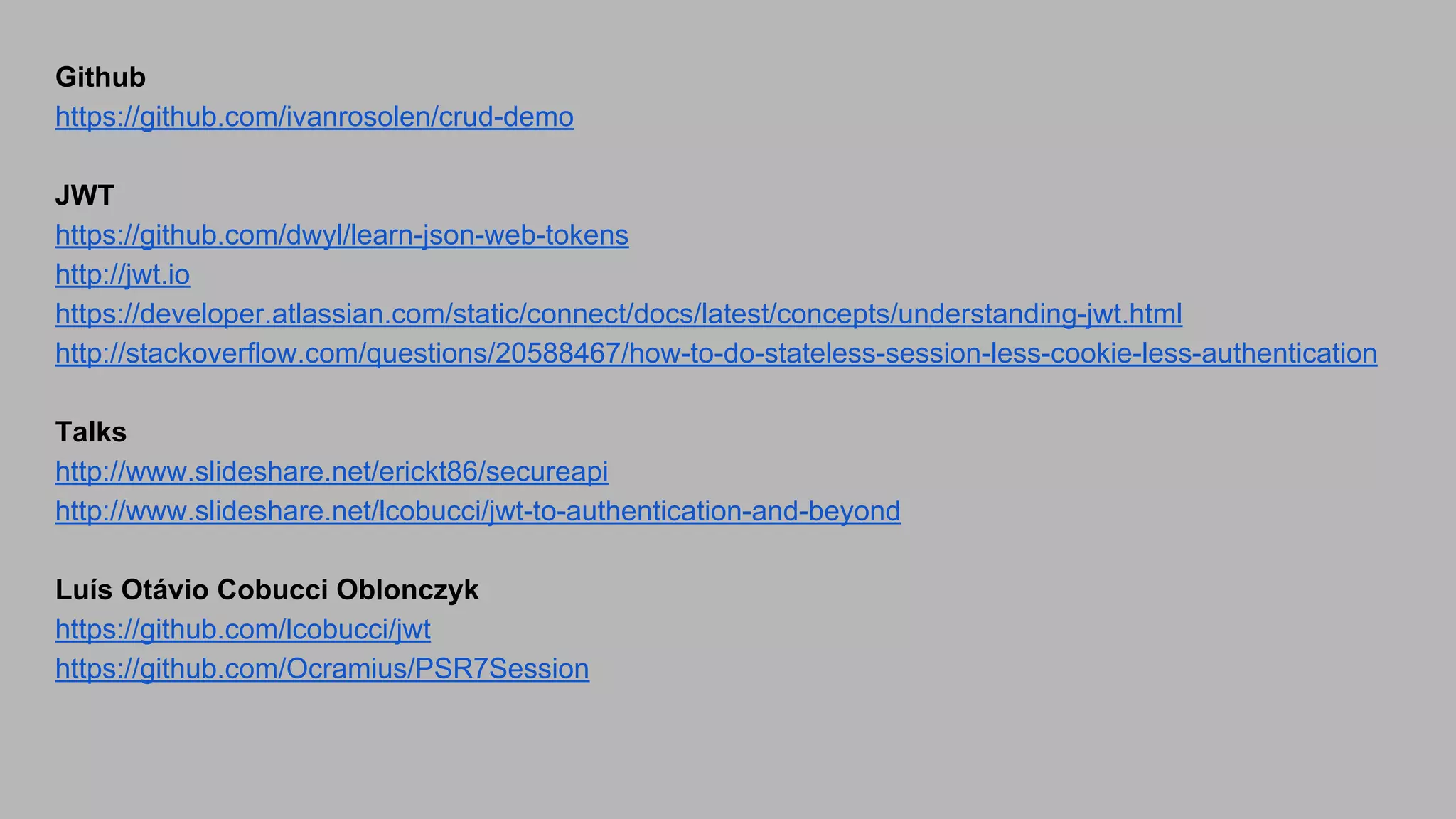 Github https://github.com/ivanrosolen/crud-demo JWT https://github.com/dwyl/learn-json-web-tokens http://jwt.io https://developer.atlassian.com/static/connect/docs/latest/concepts/understanding-jwt.html http://stackoverflow.com/questions/20588467/how-to-do-stateless-session-less-cookie-less-authentication Talks http://www.slideshare.net/erickt86/secureapi http://www.slideshare.net/lcobucci/jwt-to-authentication-and-beyond Luís Otávio Cobucci Oblonczyk https://github.com/lcobucci/jwt https://github.com/Ocramius/PSR7Session 