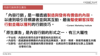 24/06/2016 11
--Content Marketing Institute
內容行銷與原生廣告
「內容行銷」是一種透過製造與發佈有價值的內容，
以達到吸引目標讀者並與其互動，最後驅使顧客採取
行動並藉以獲利的行銷技巧。
「原生廣告」是內容行銷的形式之一，有三大屬性
ü平台性：內容的形態符合該平臺既有的呈現形式
ü內容性：透過讀者感興趣的內容呈現品牌資訊、訴求、情感、與使用者產生共鳴
ü社群性：由於成功引發讀者的需求與感受，也將自然引發讀者在社群上互動與
分享的行為
 