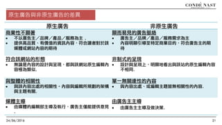 24/06/2016 21
原生廣告 非原生廣告
商業性不顯著
• 不以廣告主／品牌／產品／服務為主 .
• 提供高品質、有價值的資訊內容，符合讀者對於該
媒體或網站內容的期待
顯而易見的廣告脈絡
• 廣告主／品牌／產品／服務需求為主
• 內容明顯引導至特定商業目的，符合廣告主的期
待
符合該網站的形態
• 無論是內容的設計與呈現，都與該網站原生編輯內
容極為類似.
非制式的呈現
• 設計與呈現上，明顯地看出與該站的原生編輯內容
不相同.
與整體的相關性
• 與該內容出處的相關性。內容與編輯所規劃的架構
與主題有關.
單一無關連性的內容
• 與內容出處、或編輯主題皆無相關性的內容.
媒體主導
• 由媒體的編輯部主導及執行，廣告主僅能提供意見
.
由廣告主主導
• 由廣告主主導及做決策.
原生廣告與非原生廣告的差異
 