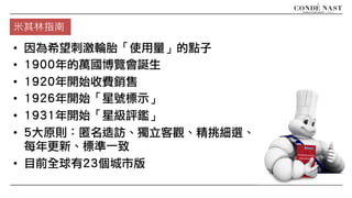 米其林指南
• 因為希望刺激輪胎「使用量」的點子
• 1900年的萬國博覽會誕生
• 1920年開始收費銷售
• 1926年開始「星號標示」
• 1931年開始「星級評鑑」
• 5大原則：匿名造訪、獨立客觀、精挑細選、
每年更新、標準一致
• 目前全球有23個城市版
 