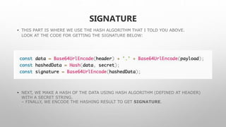 SIGNATURE
• THIS PART IS WHERE WE USE THE HASH ALGORITHM THAT I TOLD YOU ABOVE.
LOOK AT THE CODE FOR GETTING THE SIGNATURE BELOW:
• NEXT, WE MAKE A HASH OF THE DATA USING HASH ALGORITHM (DEFINED AT HEADER)
WITH A SECRET STRING.
– FINALLY, WE ENCODE THE HASHING RESULT TO GET SIGNATURE.
 