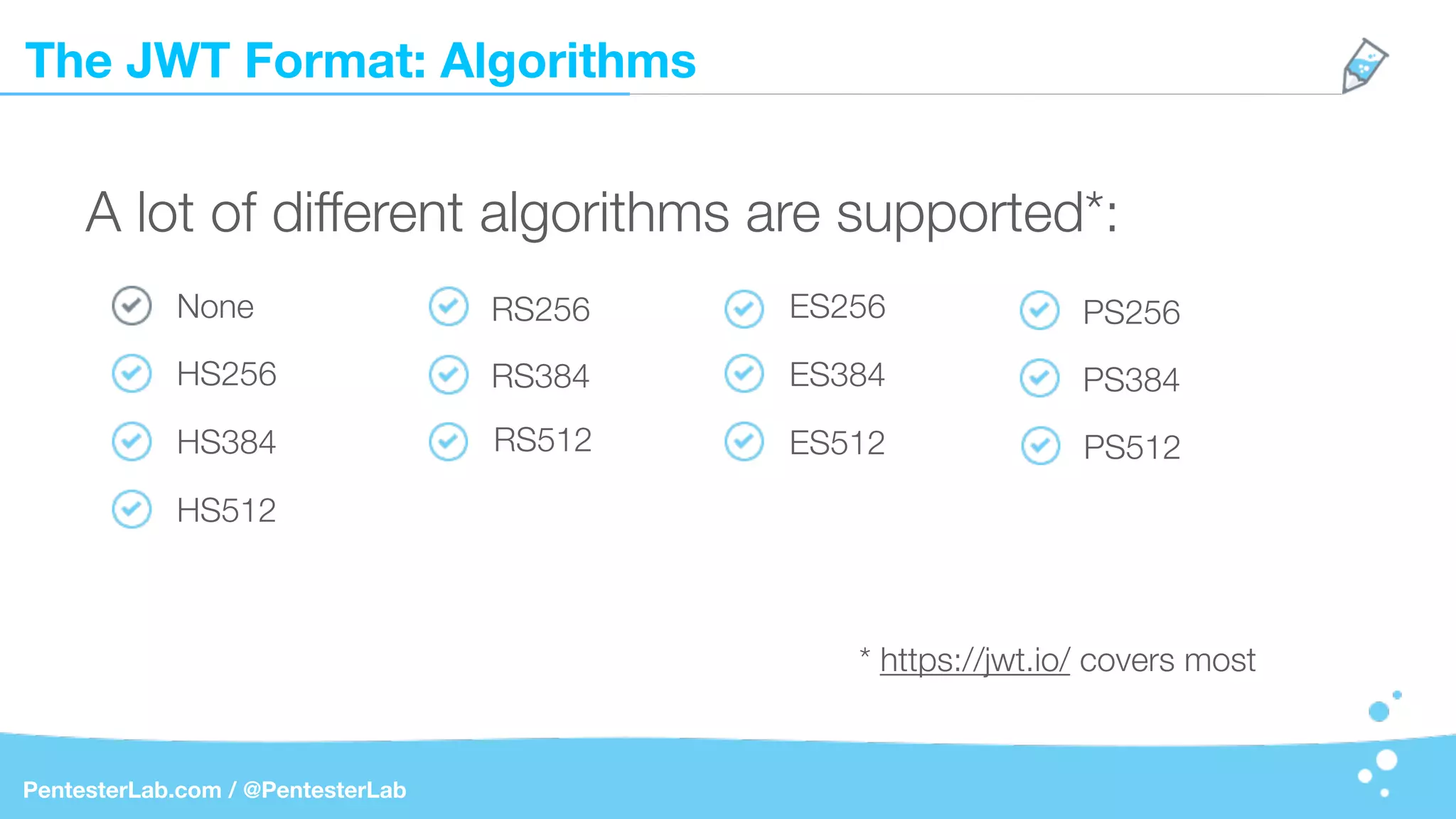 The JWT Format: Algorithms
PentesterLab.com / @PentesterLab
A lot of different algorithms are supported*:
None
* https://jwt.io/ covers most
HS256
HS384
HS512
RS256
RS384
RS512
ES256
ES384
ES512
PS256
PS384
PS512
 