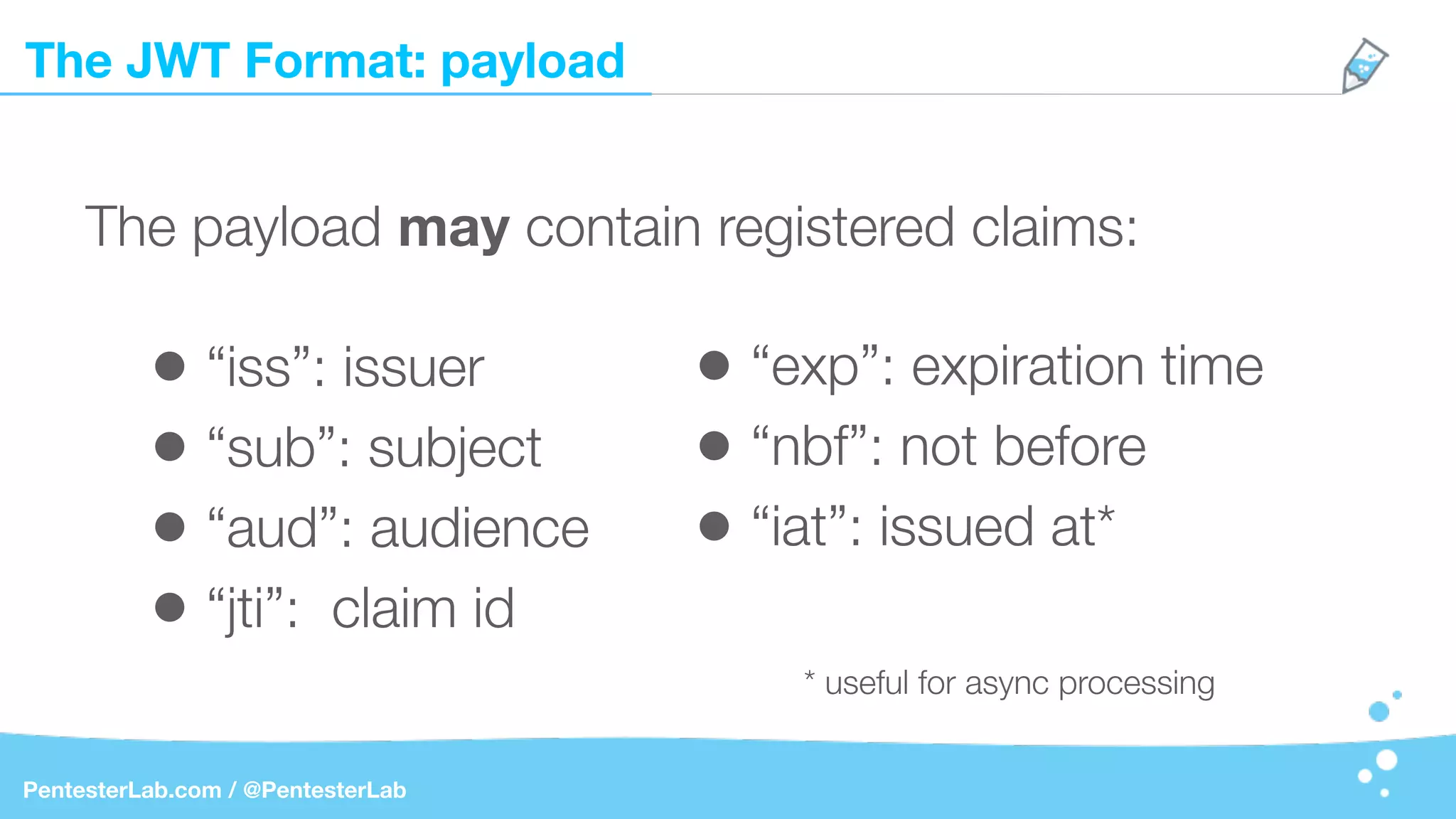 The JWT Format: payload
PentesterLab.com / @PentesterLab
The payload may contain registered claims:
• “iss”: issuer
• “sub”: subject
• “aud”: audience
• “jti”: claim id
• “exp”: expiration time
• “nbf”: not before
• “iat”: issued at*
* useful for async processing
 