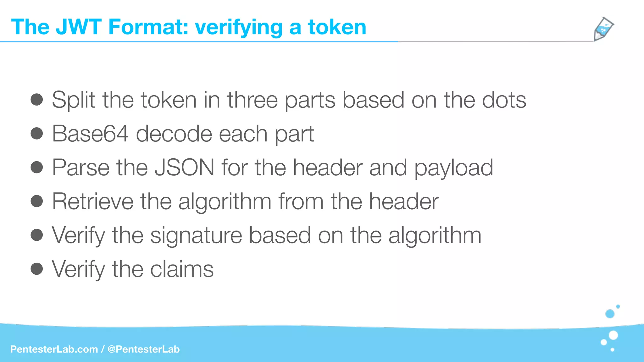 The JWT Format: verifying a token
PentesterLab.com / @PentesterLab
• Split the token in three parts based on the dots
• Base64 decode each part
• Parse the JSON for the header and payload
• Retrieve the algorithm from the header
• Verify the signature based on the algorithm
• Verify the claims
 
