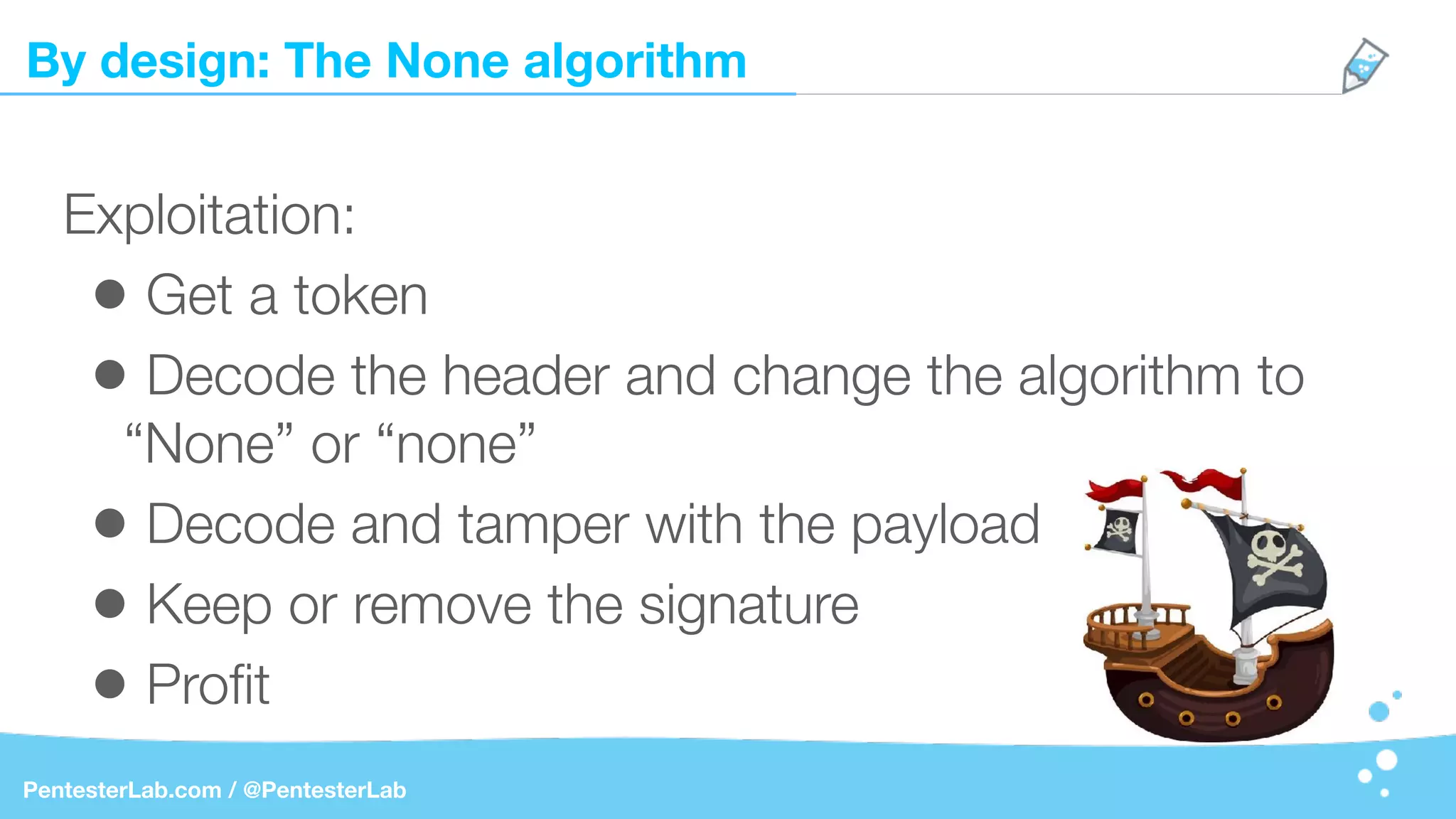 By design: The None algorithm
PentesterLab.com / @PentesterLab
Exploitation:
• Get a token
• Decode the header and change the algorithm to
“None” or “none”
• Decode and tamper with the payload
• Keep or remove the signature
• Proﬁt
 
