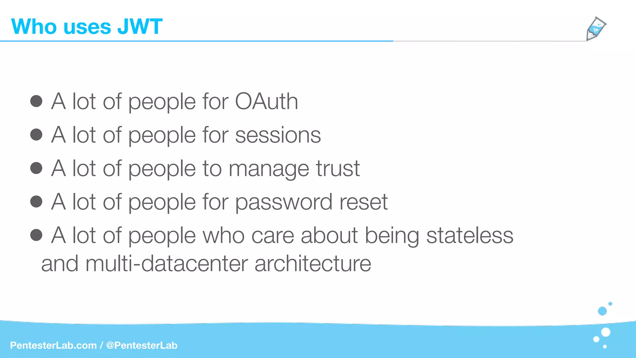 Who uses JWT
PentesterLab.com / @PentesterLab
• A lot of people for OAuth
• A lot of people for sessions
• A lot of people to manage trust
• A lot of people for password reset
• A lot of people who care about being stateless
and multi-datacenter architecture
 