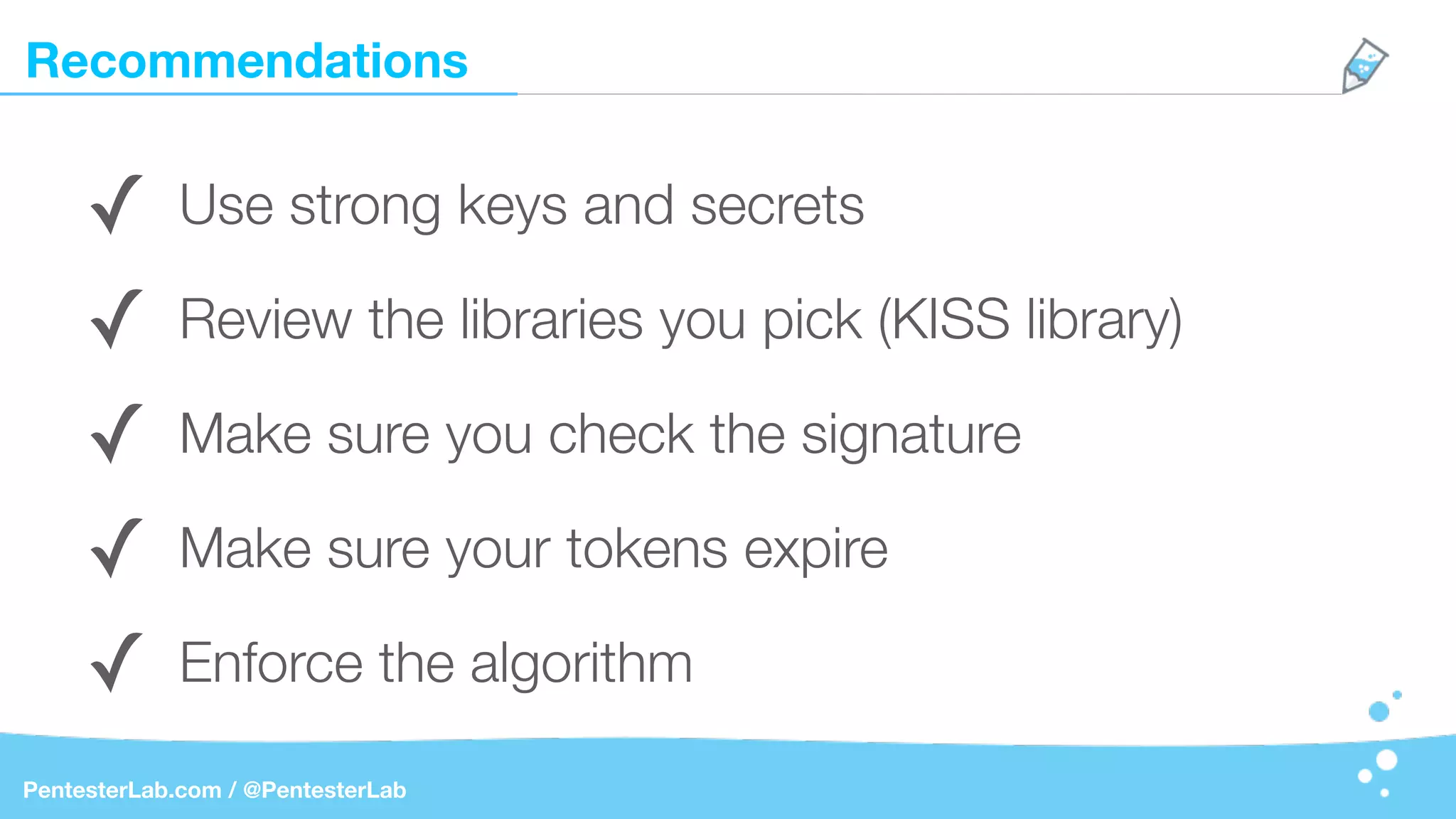 Recommendations
PentesterLab.com / @PentesterLab
✓ Use strong keys and secrets
✓ Review the libraries you pick (KISS library)
✓ Make sure you check the signature
✓ Make sure your tokens expire
✓ Enforce the algorithm
 