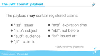 The JWT Format: payload
PentesterLab.com / @PentesterLab
The payload may contain registered claims:
• “iss”: issuer
• “sub”: subject
• “aud”: audience
• “jti”: claim id
• “exp”: expiration time
• “nbf”: not before
• “iat”: issued at*
* useful for async processing
 