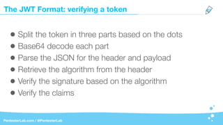 The JWT Format: verifying a token
PentesterLab.com / @PentesterLab
• Split the token in three parts based on the dots
• Base64 decode each part
• Parse the JSON for the header and payload
• Retrieve the algorithm from the header
• Verify the signature based on the algorithm
• Verify the claims
 